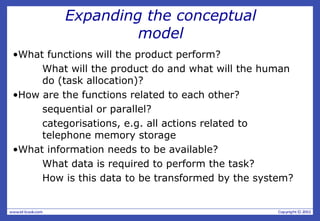 Expanding the conceptual
model
•What functions will the product perform?
What will the product do and what will the human
do (task allocation)?
•How are the functions related to each other?
sequential or parallel?
categorisations, e.g. all actions related to
telephone memory storage
•What information needs to be available?
What data is required to perform the task?
How is this data to be transformed by the system?
 