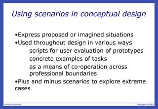 Using scenarios in conceptual design
•Express proposed or imagined situations
•Used throughout design in various ways
scripts for user evaluation of prototypes
concrete examples of tasks
as a means of co-operation across
professional boundaries
•Plus and minus scenarios to explore extreme
cases
 