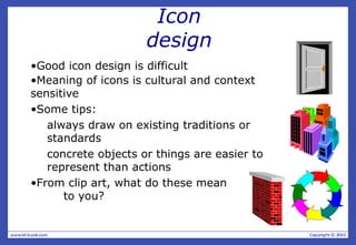 Icon
design
•Good icon design is difficult
•Meaning of icons is cultural and context
sensitive
•Some tips:
always draw on existing traditions or
standards
concrete objects or things are easier to
represent than actions
•From clip art, what do these mean
to you?
 