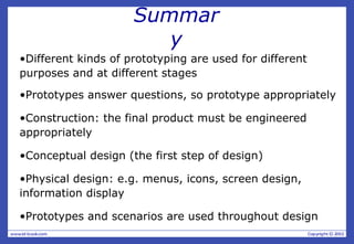 Summar
y
•Different kinds of prototyping are used for different
purposes and at different stages
•Prototypes answer questions, so prototype appropriately
•Construction: the final product must be engineered
appropriately
•Conceptual design (the first step of design)
•Physical design: e.g. menus, icons, screen design,
information display
•Prototypes and scenarios are used throughout design
 