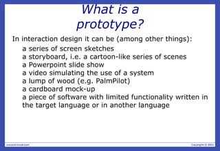What is a
prototype?
In interaction design it can be (among other things):
a series of screen sketches
a storyboard, i.e. a cartoon-like series of scenes
a Powerpoint slide show
a video simulating the use of a system
a lump of wood (e.g. PalmPilot)
a cardboard mock-up
a piece of software with limited functionality written in
the target language or in another language
 