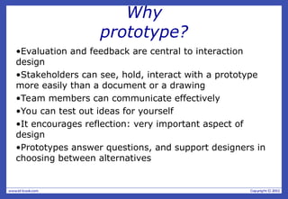 Why
prototype?
•Evaluation and feedback are central to interaction
design
•Stakeholders can see, hold, interact with a prototype
more easily than a document or a drawing
•Team members can communicate effectively
•You can test out ideas for yourself
•It encourages reflection: very important aspect of
design
•Prototypes answer questions, and support designers in
choosing between alternatives
 