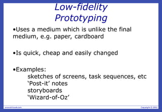 Low-fidelity
Prototyping
•Uses a medium which is unlike the final
medium, e.g. paper, cardboard
•Is quick, cheap and easily changed
•Examples:
sketches of screens, task sequences, etc
‘Post-it’ notes
storyboards
‘Wizard-of-Oz’
 