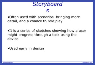 Storyboard
s
•Often used with scenarios, bringing more
detail, and a chance to role play
•It is a series of sketches showing how a user
might progress through a task using the
device
•Used early in design
 
