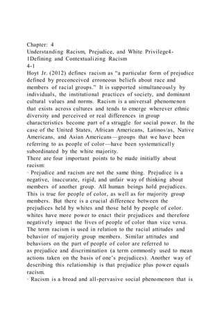 Chapter: 4
Understanding Racism, Prejudice, and White Privilege4-
1Defining and Contextualizing Racism
4-1
Hoyt Jr. (2012) defines racism as “a particular form of prejudice
defined by preconceived erroneous beliefs about race and
members of racial groups.” It is supported simultaneously by
individuals, the institutional practices of society, and dominant
cultural values and norms. Racism is a universal phenomenon
that exists across cultures and tends to emerge wherever ethnic
diversity and perceived or real differences in group
characteristics become part of a struggle for social power. In the
case of the United States, African Americans, Latinos/as, Native
Americans, and Asian Americans—groups that we have been
referring to as people of color—have been systematically
subordinated by the white majority.
There are four important points to be made initially about
racism:
· Prejudice and racism are not the same thing. Prejudice is a
negative, inaccurate, rigid, and unfair way of thinking about
members of another group. All human beings hold prejudices.
This is true for people of color, as well as for majority group
members. But there is a crucial difference between the
prejudices held by whites and those held by people of color.
whites have more power to enact their prejudices and therefore
negatively impact the lives of people of color than vice versa.
The term racism is used in relation to the racial attitudes and
behavior of majority group members. Similar attitudes and
behaviors on the part of people of color are referred to
as prejudice and discrimination (a term commonly used to mean
actions taken on the basis of one’s prejudices). Another way of
describing this relationship is that prejudice plus power equals
racism.
· Racism is a broad and all-pervasive social phenomenon that is
 