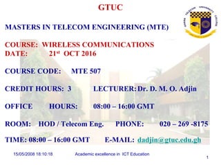 15/05/2008 18:10:18 Academic excellence in ICT Education
1
GTUC
MASTERS IN TELECOM ENGINEERING (MTE)
COURSE: WIRELESS COMMUNICATIONS
DATE: 21st OCT 2016
COURSE CODE: MTE 507
CREDIT HOURS: 3 LECTURER:Dr. D. M. O. Adjin
OFFICE HOURS: 08:00 – 16:00 GMT
ROOM: HOD / Telecom Eng. PHONE: 020 – 269 -8175
TIME: 08:00 – 16:00 GMT E-MAIL: dadjin@gtuc.edu.gh
 