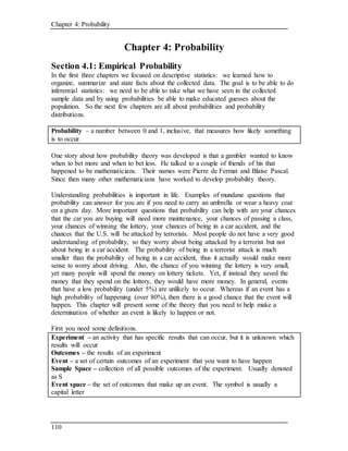 Chapter 4: Probability
110
Chapter 4: Probability
Section 4.1: Empirical Probability
In the first three chapters we focused on descriptive statistics: we learned how to
organize, summarize and state facts about the collected data. The goal is to be able to do
inferential statistics: we need to be able to take what we have seen in the collected
sample data and by using probabilities be able to make educated guesses about the
population. So the next few chapters are all about probabilities and probability
distributions.
Probability – a number between 0 and 1, inclusive, that measures how likely something
is to occur.
One story about how probability theory was developed is that a gambler wanted to know
when to bet more and when to bet less. He talked to a couple of friends of his that
happened to be mathematicians. Their names were Pierre de Fermat and Blaise Pascal.
Since then many other mathematicians have worked to develop probability theory.
Understanding probabilities is important in life. Examples of mundane questions that
probability can answer for you are if you need to carry an umbrella or wear a heavy coat
on a given day. More important questions that probability can help with are your chances
that the car you are buying will need more maintenance, your chances of passing a class,
your chances of winning the lottery, your chances of being in a car accident, and the
chances that the U.S. will be attacked by terrorists. Most people do not have a very good
understanding of probability, so they worry about being attacked by a terrorist but not
about being in a car accident. The probability of being in a terrorist attack is much
smaller than the probability of being in a car accident, thus it actually would make more
sense to worry about driving. Also, the chance of you winning the lottery is very small,
yet many people will spend the money on lottery tickets. Yet, if instead they saved the
money that they spend on the lottery, they would have more money. In general, events
that have a low probability (under 5%) are unlikely to occur. Whereas if an event has a
high probability of happening (over 80%), then there is a good chance that the event will
happen. This chapter will present some of the theory that you need to help make a
determination of whether an event is likely to happen or not.
First you need some definitions.
Experiment – an activity that has specific results that can occur, but it is unknown which
results will occur
Outcomes – the results of an experiment
Event – a set of certain outcomes of an experiment that you want to have happen
Sample Space – collection of all possible outcomes of the experiment. Usually denoted
as S
Event space – the set of outcomes that make up an event. The symbol is usually a
capital letter
 