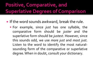 Positive, Comparative, and Superlative Degrees of ComparisonIf the word sounds awkward, break the rule.For example, since just has one syllable, the comparative form should be juster and the superlative form should be justest. However, since this sounds odd, we use more just and most just. Listen to the word to identify the most natural-sounding form of the comparative or superlative degree. When in doubt, consult your dictionary.