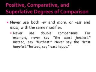 Positive, Comparative, and Superlative Degrees of ComparisonNever use both -erand more, or -estand most, with the same modifier.Never use double comparisons. For example, never say “the most furthest.” Instead, say “furthest.” Never say the “least happiest.” Instead, say “least happy.”