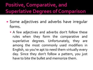 Positive, Comparative, and Superlative Degrees of ComparisonSome adjectives and adverbs have irregular forms.A few adjectives and adverbs don’t follow these rules when they form the comparative and superlative degrees. Unfortunately, they are among the most commonly used modifiers in English, so you’re apt to need them virtually every day. Since they don’t follow a pattern, you just have to bite the bullet and memorize them.