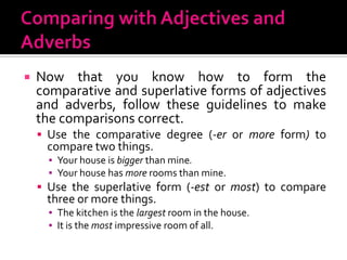 Comparing with Adjectives and AdverbsNow that you know how to form the comparative and superlative forms of adjectives and adverbs, follow these guidelines to make the comparisons correct.Use the comparative degree (-eror more form) to compare two things.Your house is bigger than mine.Your house has more rooms than mine.Use the superlative form (-estormost)to compare three or more things.The kitchen is the largest room in the house.It is the most impressive room of all.