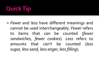 Quick TipFewer and less have different meanings and cannot be used interchangeably. Fewer refers to items that can be counted (fewer sandwiches, fewer cookies). Lessrefers to amounts that can’t be counted (less sugar, less sand, less anger, less filling).