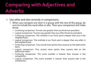 Comparing with Adjectives and AdverbsUse other and else correctly in comparisons.When you compare one item in a group with the rest of the group, be sure to include the word other or else. Then your comparison will make sense.Confusing comparison: Truman was greater than any American president.Logical comparison: Truman was greater than any other American president.Confusing comparison: The sinkhole in our front yard is deeper than any in the  neighborhood.Logical comparison: The sinkhole in our front yard is deeper than any other in the neighborhood.Confusing comparison: Tina scored more points than anyone on the badminton team.Logical comparison: Tina scored more points than anyone else on the badminton team.Confusing comparison: The sumo wrestler is heavier than anyone in the competition.Logical comparison: The sumo wrestler is heavier than anyone else in the competition.
