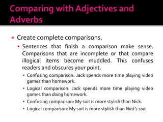 Comparing with Adjectives and AdverbsCreate complete comparisons.Sentences that finish a comparison make sense. Comparisons that are incomplete or that compare illogical items become muddled. This confuses readers and obscures your point.Confusing comparison: Jack spends more time playing video games than homework.Logical comparison: Jack spends more time playing video games than doing homework.Confusing comparison: My suit is more stylish than Nick.Logical comparison: My suit is more stylish than Nick’s suit.