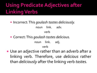 Using Predicate Adjectives after Linking VerbsIncorrect: This goulash tastes deliciously.		                 noun      link.       adv.			               verbCorrect: This goulash tastes delicious.		               noun      link.       adj.			            verbUse an adjective rather than an adverb after a linking verb. Therefore, use delicious ratherthan deliciously after the linking verb tastes.