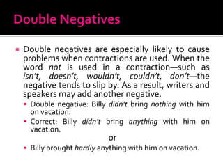 Double NegativesDouble negatives are especially likely to cause problems when contractions are used. When the word not is used in a contraction—such as isn’t, doesn’t, wouldn’t, couldn’t, don’t—the negative tends to slip by. As a result, writers and speakers may add another negative.Double negative: Billy didn’t bring nothing with him on vacation.Correct: Billy didn’t bring anything with him on vacation.orBilly brought hardly anything with him on vacation.