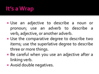 It’s a WrapUse an adjective to describe a noun or pronoun; use an adverb to describe a verb, adjective, or another adverb.Use the comparative degree to describe two items; use the superlative degree to describe three or more things.Be careful when you use an adjective after a linking verb.Avoid double negatives.