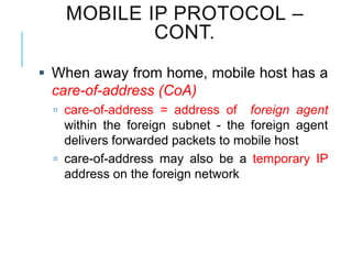  When away from home, mobile host has a
care-of-address (CoA)
 care-of-address = address of foreign agent
within the foreign subnet - the foreign agent
delivers forwarded packets to mobile host
 care-of-address may also be a temporary IP
address on the foreign network
MOBILE IP PROTOCOL –
CONT.
 