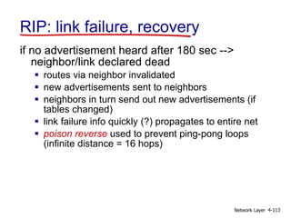 Network Layer 4-113
RIP: link failure, recovery
if no advertisement heard after 180 sec -->
neighbor/link declared dead
 routes via neighbor invalidated
 new advertisements sent to neighbors
 neighbors in turn send out new advertisements (if
tables changed)
 link failure info quickly (?) propagates to entire net
 poison reverse used to prevent ping-pong loops
(infinite distance = 16 hops)
 