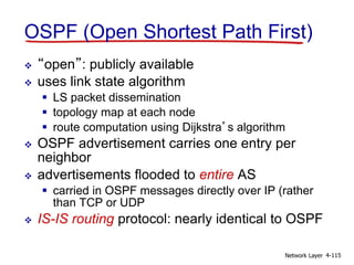 Network Layer 4-115
OSPF (Open Shortest Path First)
 “open”: publicly available
 uses link state algorithm
 LS packet dissemination
 topology map at each node
 route computation using Dijkstra’s algorithm
 OSPF advertisement carries one entry per
neighbor
 advertisements flooded to entire AS
 carried in OSPF messages directly over IP (rather
than TCP or UDP
 IS-IS routing protocol: nearly identical to OSPF
 