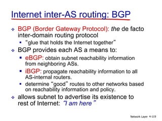 Network Layer 4-119
Internet inter-AS routing: BGP
 BGP (Border Gateway Protocol): the de facto
inter-domain routing protocol
 “glue that holds the Internet together”
 BGP provides each AS a means to:
 eBGP: obtain subnet reachability information
from neighboring ASs.
 iBGP: propagate reachability information to all
AS-internal routers.
 determine “good” routes to other networks based
on reachability information and policy.
 allows subnet to advertise its existence to
rest of Internet: “I am here”
 