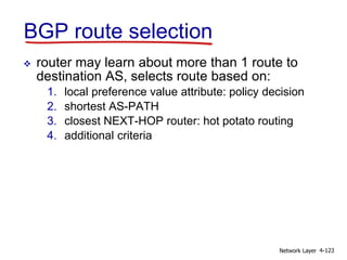 Network Layer 4-123
BGP route selection
 router may learn about more than 1 route to
destination AS, selects route based on:
1. local preference value attribute: policy decision
2. shortest AS-PATH
3. closest NEXT-HOP router: hot potato routing
4. additional criteria
 