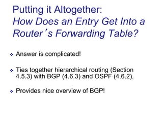 Putting it Altogether:
How Does an Entry Get Into a
Router’s Forwarding Table?
 Answer is complicated!
 Ties together hierarchical routing (Section
4.5.3) with BGP (4.6.3) and OSPF (4.6.2).
 Provides nice overview of BGP!
 