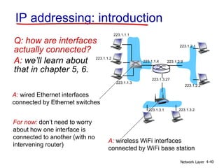 Network Layer 4-40
IP addressing: introduction
Q: how are interfaces
actually connected?
A: we’ll learn about
that in chapter 5, 6.
223.1.1.1
223.1.1.2
223.1.1.3
223.1.1.4 223.1.2.9
223.1.2.2
223.1.2.1
223.1.3.2
223.1.3.1
223.1.3.27
A: wired Ethernet interfaces
connected by Ethernet switches
A: wireless WiFi interfaces
connected by WiFi base station
For now: don’t need to worry
about how one interface is
connected to another (with no
intervening router)
 
