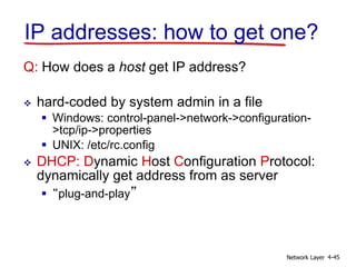 Network Layer 4-45
IP addresses: how to get one?
Q: How does a host get IP address?
 hard-coded by system admin in a file
 Windows: control-panel->network->configuration-
>tcp/ip->properties
 UNIX: /etc/rc.config
 DHCP: Dynamic Host Configuration Protocol:
dynamically get address from as server
 “plug-and-play”
 