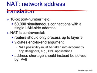 Network Layer 4-61
 16-bit port-number field:
 60,000 simultaneous connections with a
single LAN-side address!
 NAT is controversial:
 routers should only process up to layer 3
 violates end-to-end argument
• NAT possibility must be taken into account by
app designers, e.g., P2P applications
 address shortage should instead be solved
by IPv6
NAT: network address
translation
 