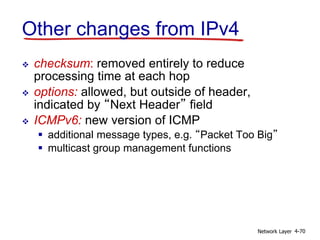 Network Layer 4-70
Other changes from IPv4
 checksum: removed entirely to reduce
processing time at each hop
 options: allowed, but outside of header,
indicated by “Next Header” field
 ICMPv6: new version of ICMP
 additional message types, e.g. “Packet Too Big”
 multicast group management functions
 