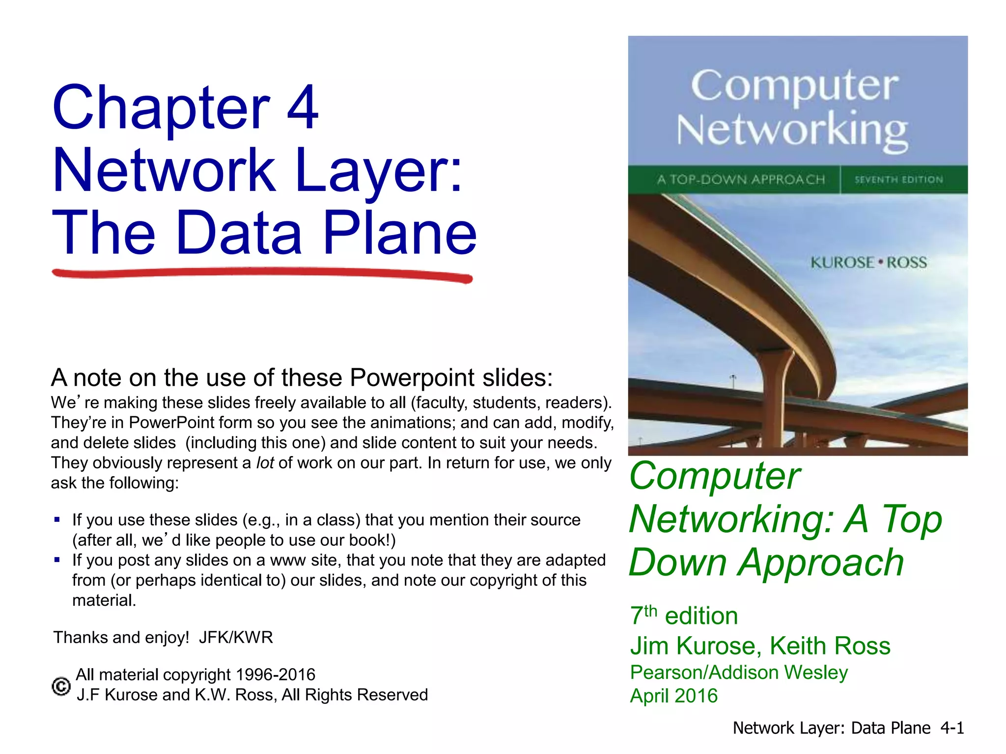 Computer
Networking: A Top
Down Approach
A note on the use of these Powerpoint slides:
We’re making these slides freely available to all (faculty, students, readers).
They’re in PowerPoint form so you see the animations; and can add, modify,
and delete slides (including this one) and slide content to suit your needs.
They obviously represent a lot of work on our part. In return for use, we only
ask the following:
 If you use these slides (e.g., in a class) that you mention their source
(after all, we’d like people to use our book!)
 If you post any slides on a www site, that you note that they are adapted
from (or perhaps identical to) our slides, and note our copyright of this
material.
Thanks and enjoy! JFK/KWR
All material copyright 1996-2016
J.F Kurose and K.W. Ross, All Rights Reserved
7th edition
Jim Kurose, Keith Ross
Pearson/Addison Wesley
April 2016
Chapter 4
Network Layer:
The Data Plane
4-1
Network Layer: Data Plane
 