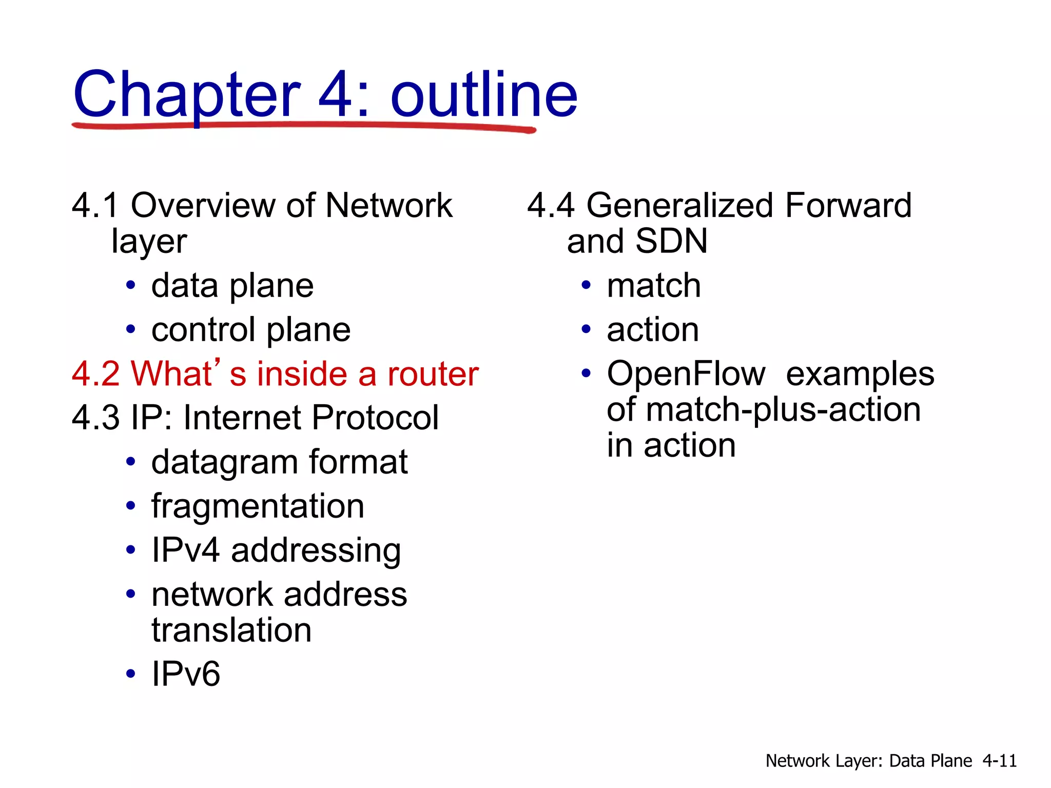 4.1 Overview of Network
layer
• data plane
• control plane
4.2 What’s inside a router
4.3 IP: Internet Protocol
• datagram format
• fragmentation
• IPv4 addressing
• network address
translation
• IPv6
4.4 Generalized Forward
and SDN
• match
• action
• OpenFlow examples
of match-plus-action
in action
Chapter 4: outline
4-11
Network Layer: Data Plane
 