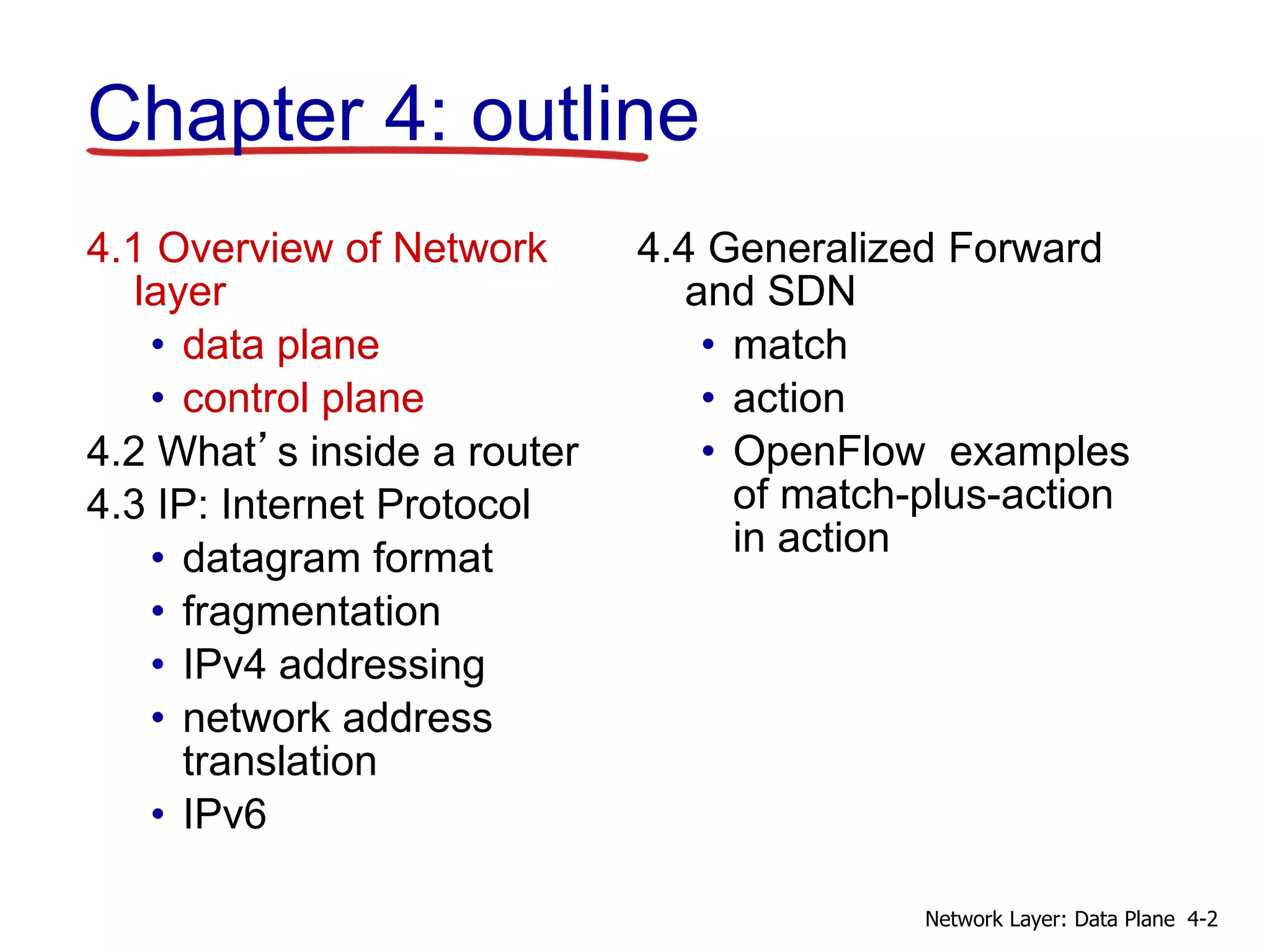 4.1 Overview of Network
layer
• data plane
• control plane
4.2 What’s inside a router
4.3 IP: Internet Protocol
• datagram format
• fragmentation
• IPv4 addressing
• network address
translation
• IPv6
4.4 Generalized Forward
and SDN
• match
• action
• OpenFlow examples
of match-plus-action
in action
Chapter 4: outline
4-2
Network Layer: Data Plane
 