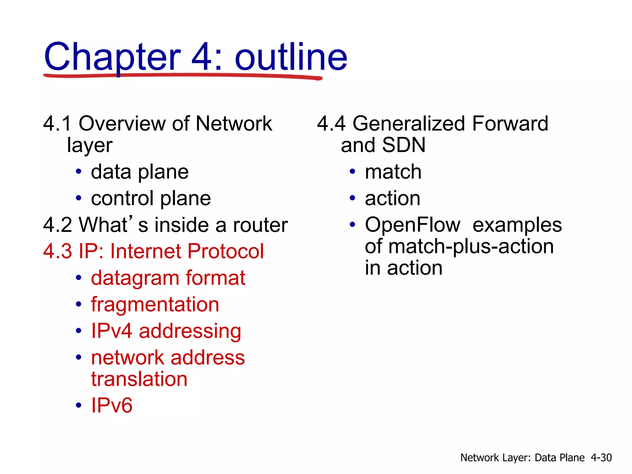 4.1 Overview of Network
layer
• data plane
• control plane
4.2 What’s inside a router
4.3 IP: Internet Protocol
• datagram format
• fragmentation
• IPv4 addressing
• network address
translation
• IPv6
4.4 Generalized Forward
and SDN
• match
• action
• OpenFlow examples
of match-plus-action
in action
Chapter 4: outline
4-30
Network Layer: Data Plane
 