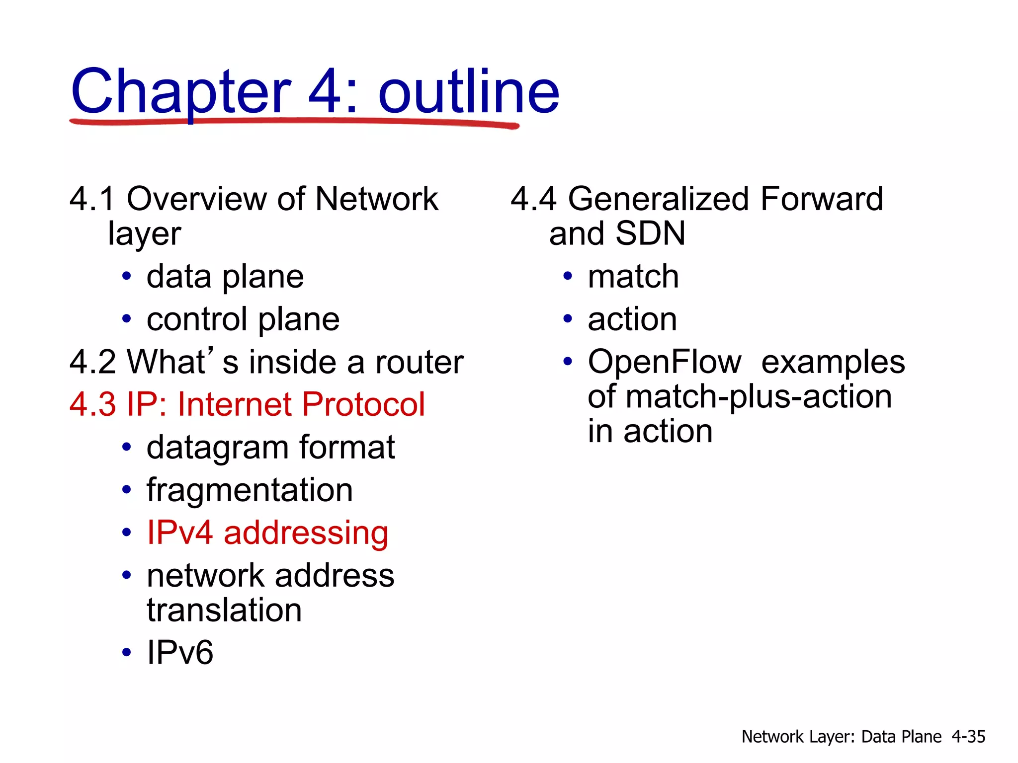 4.1 Overview of Network
layer
• data plane
• control plane
4.2 What’s inside a router
4.3 IP: Internet Protocol
• datagram format
• fragmentation
• IPv4 addressing
• network address
translation
• IPv6
4.4 Generalized Forward
and SDN
• match
• action
• OpenFlow examples
of match-plus-action
in action
Chapter 4: outline
4-35
Network Layer: Data Plane
 