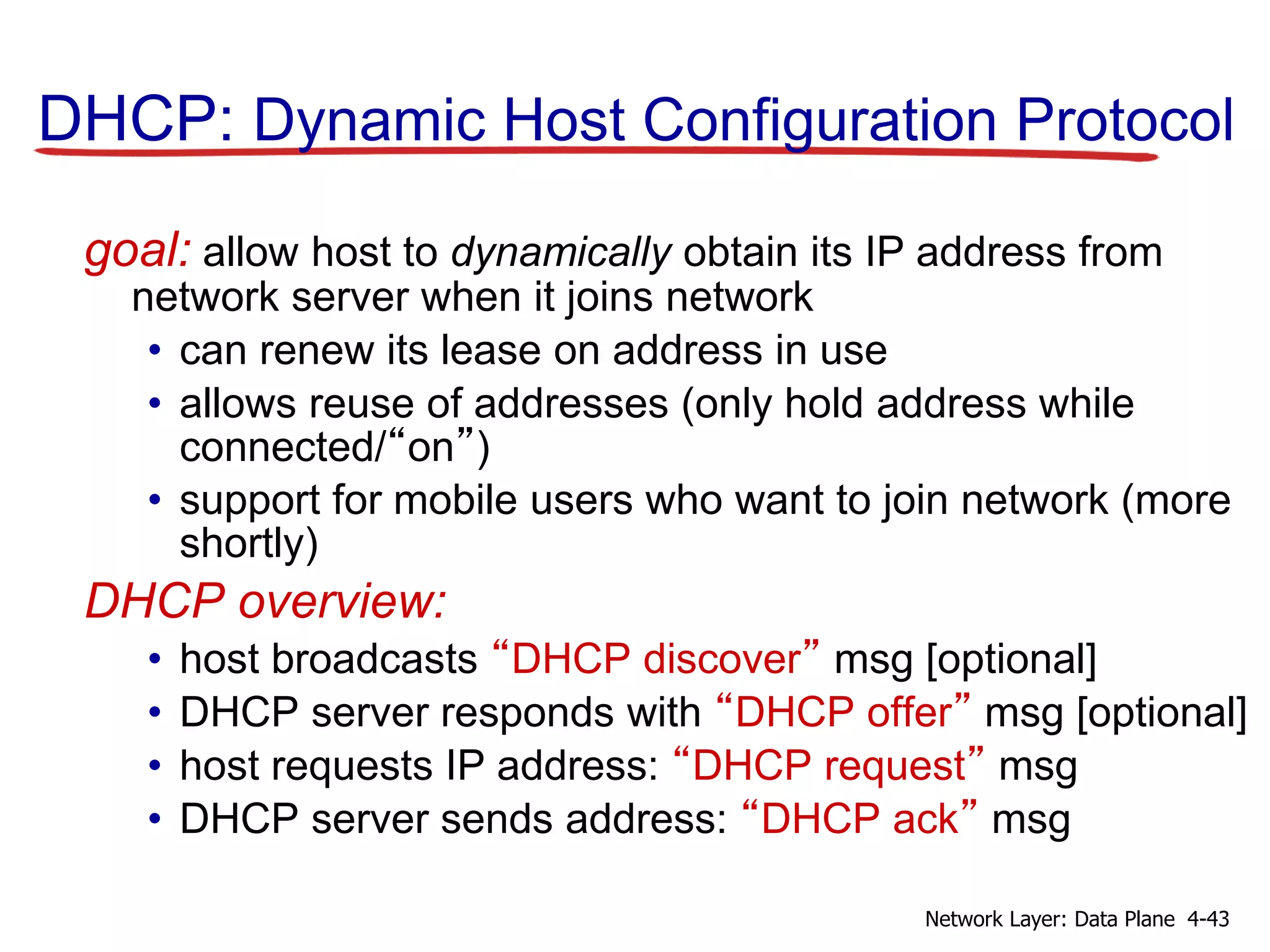DHCP: Dynamic Host Configuration Protocol
goal: allow host to dynamically obtain its IP address from
network server when it joins network
• can renew its lease on address in use
• allows reuse of addresses (only hold address while
connected/“on”)
• support for mobile users who want to join network (more
shortly)
DHCP overview:
• host broadcasts “DHCP discover” msg [optional]
• DHCP server responds with “DHCP offer” msg [optional]
• host requests IP address: “DHCP request” msg
• DHCP server sends address: “DHCP ack” msg
4-43
Network Layer: Data Plane
 