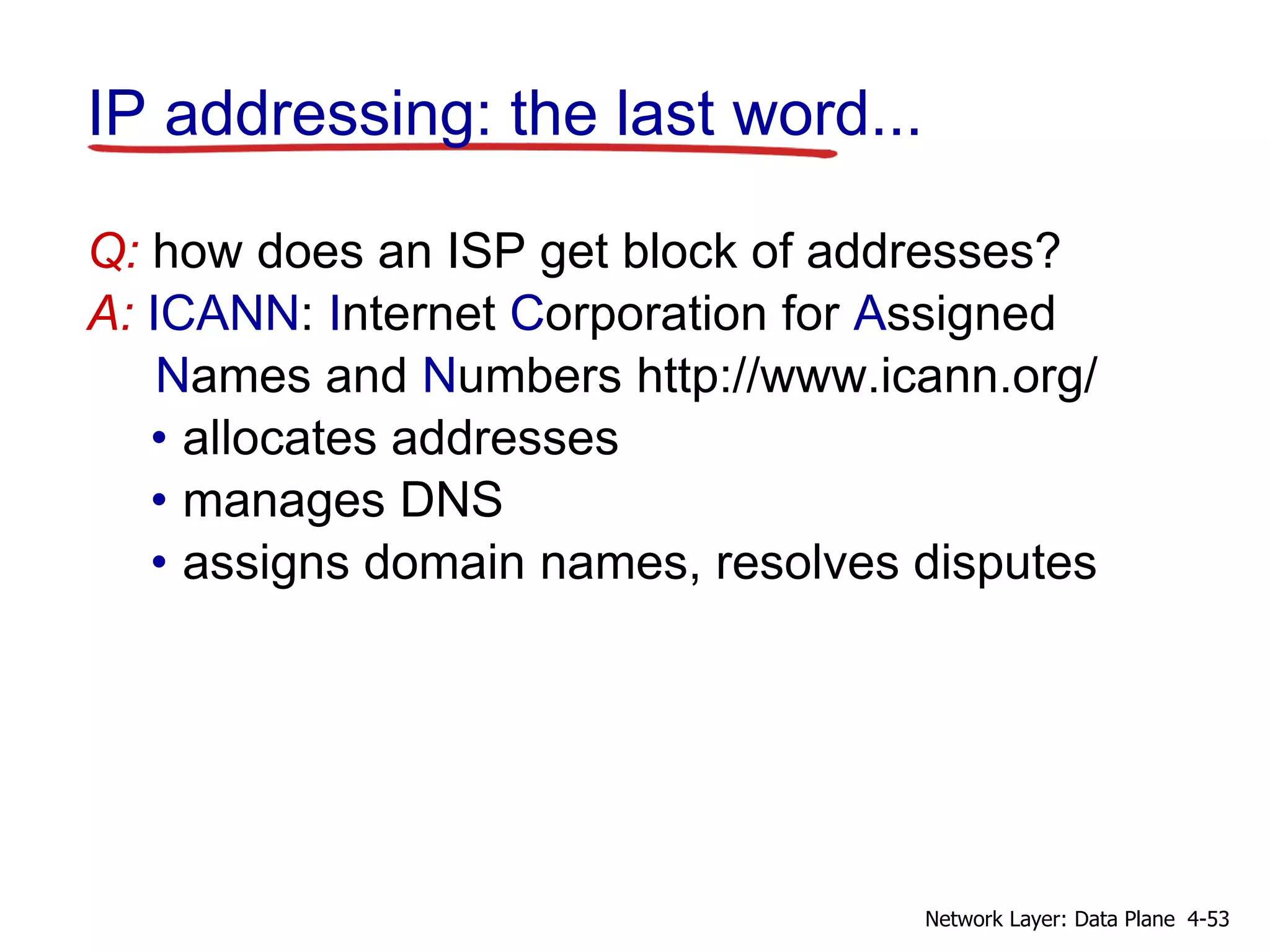IP addressing: the last word...
Q: how does an ISP get block of addresses?
A: ICANN: Internet Corporation for Assigned
Names and Numbers http://www.icann.org/
• allocates addresses
• manages DNS
• assigns domain names, resolves disputes
4-53
Network Layer: Data Plane
 