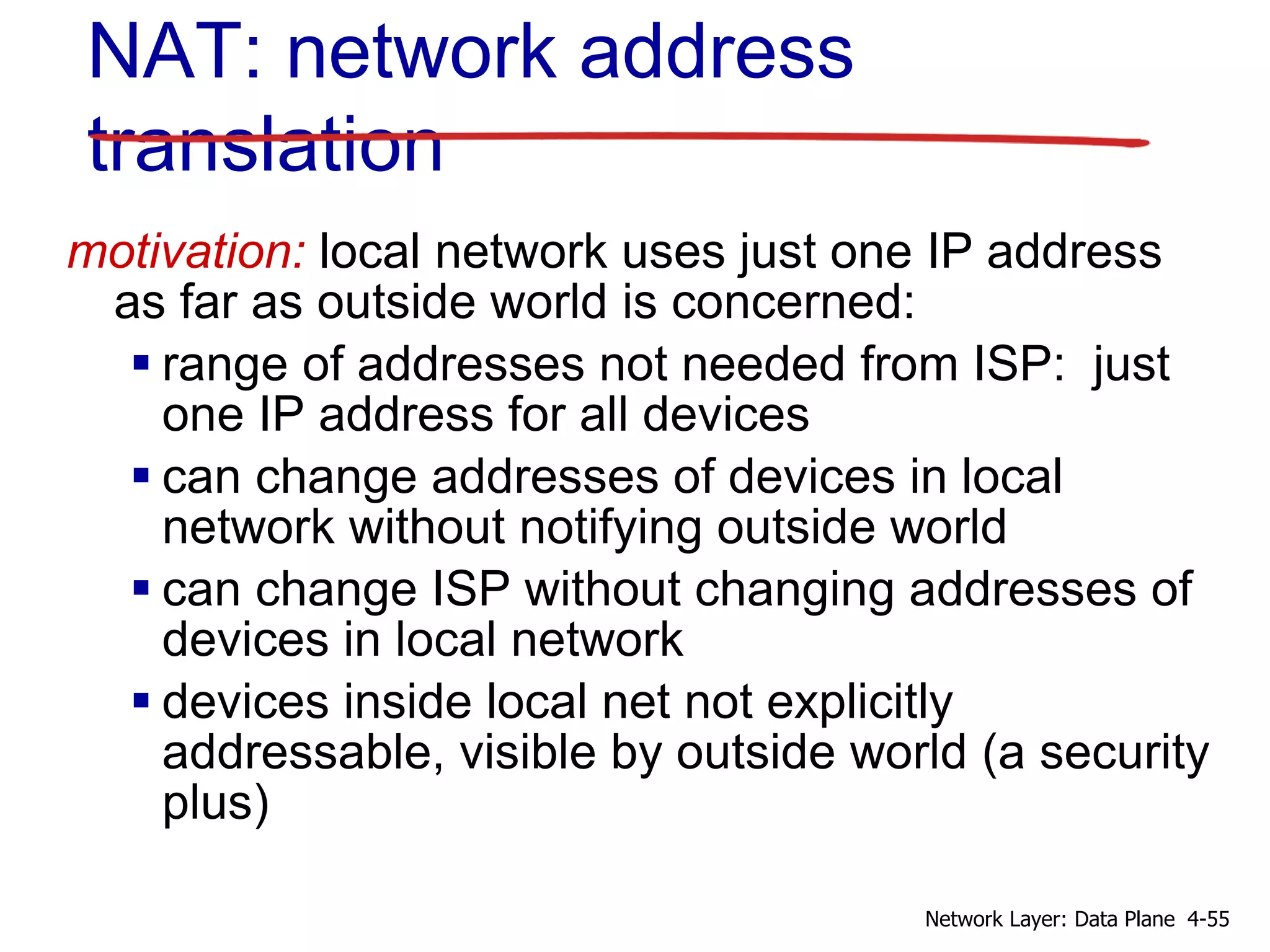 motivation: local network uses just one IP address
as far as outside world is concerned:
 range of addresses not needed from ISP: just
one IP address for all devices
 can change addresses of devices in local
network without notifying outside world
 can change ISP without changing addresses of
devices in local network
 devices inside local net not explicitly
addressable, visible by outside world (a security
plus)
NAT: network address
translation
4-55
Network Layer: Data Plane
 
