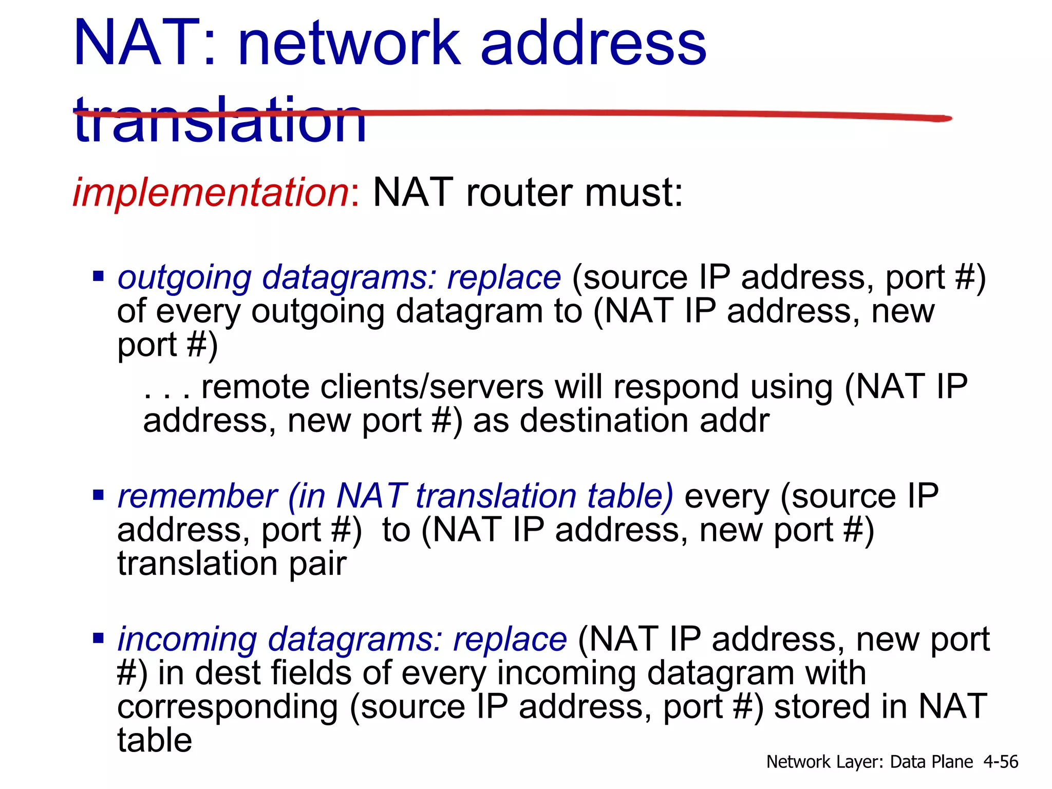 implementation: NAT router must:
 outgoing datagrams: replace (source IP address, port #)
of every outgoing datagram to (NAT IP address, new
port #)
. . . remote clients/servers will respond using (NAT IP
address, new port #) as destination addr
 remember (in NAT translation table) every (source IP
address, port #) to (NAT IP address, new port #)
translation pair
 incoming datagrams: replace (NAT IP address, new port
#) in dest fields of every incoming datagram with
corresponding (source IP address, port #) stored in NAT
table
NAT: network address
translation
4-56
Network Layer: Data Plane
 