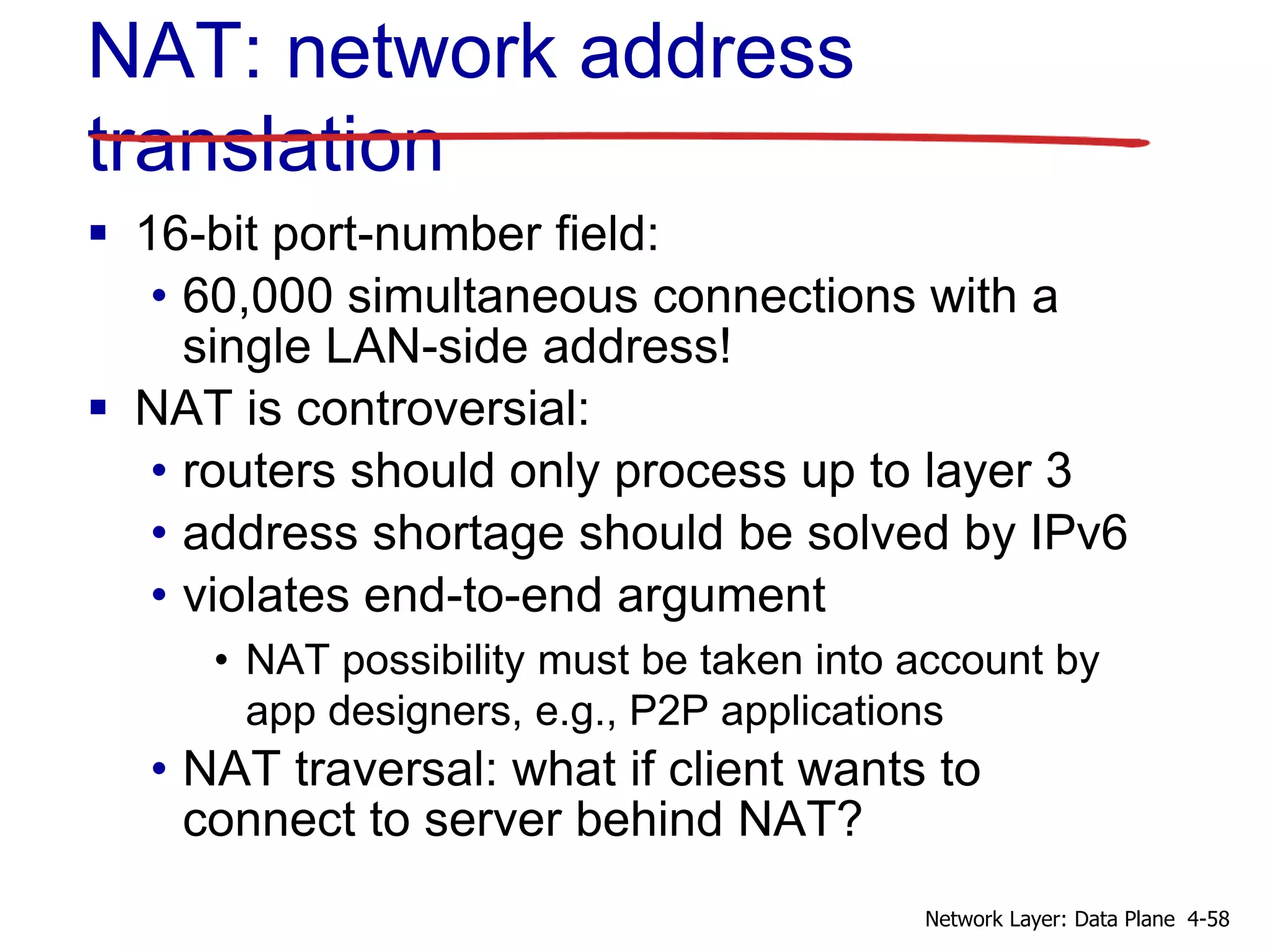  16-bit port-number field:
• 60,000 simultaneous connections with a
single LAN-side address!
 NAT is controversial:
• routers should only process up to layer 3
• address shortage should be solved by IPv6
• violates end-to-end argument
• NAT possibility must be taken into account by
app designers, e.g., P2P applications
• NAT traversal: what if client wants to
connect to server behind NAT?
NAT: network address
translation
4-58
Network Layer: Data Plane
 