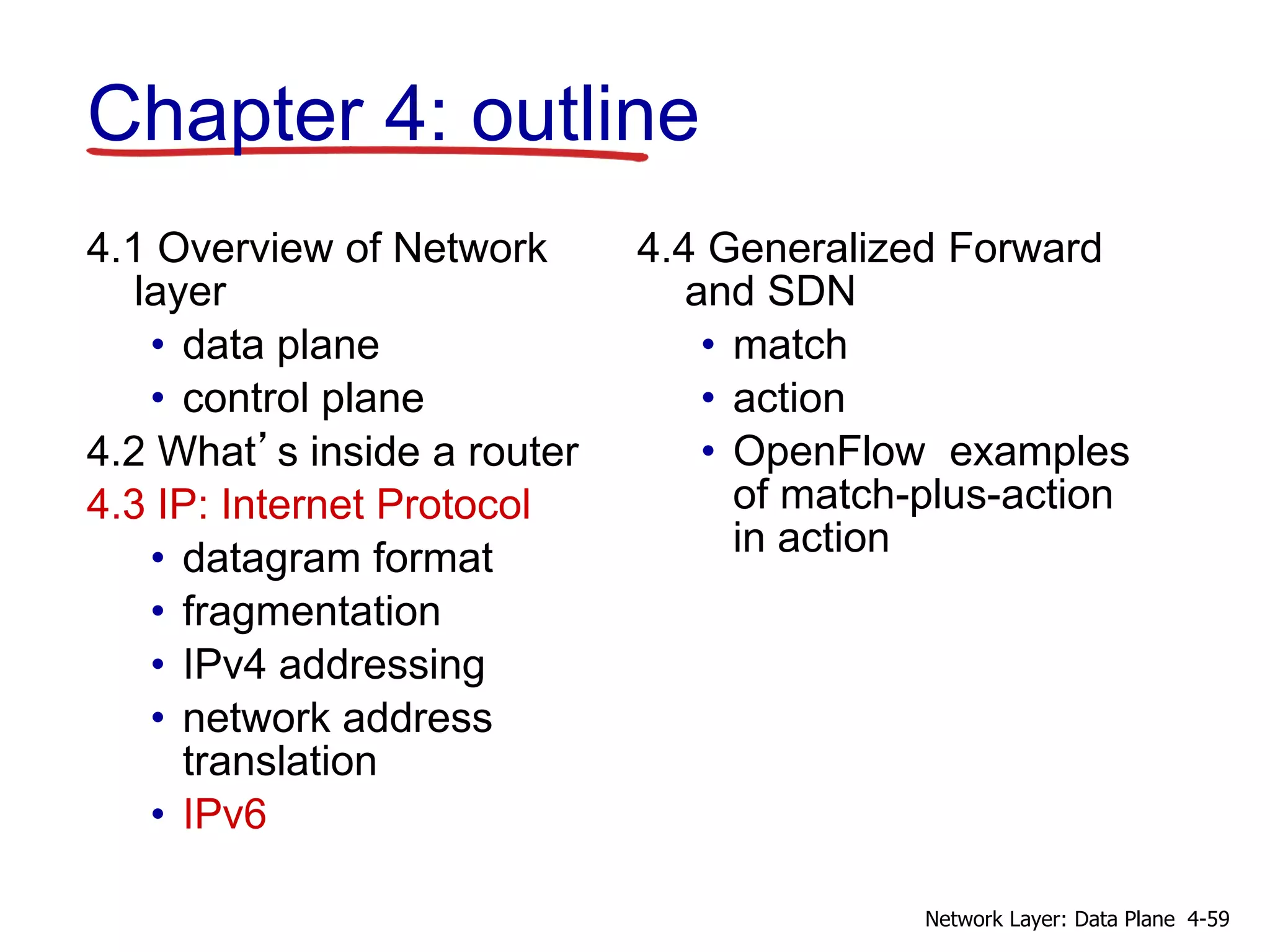 4.1 Overview of Network
layer
• data plane
• control plane
4.2 What’s inside a router
4.3 IP: Internet Protocol
• datagram format
• fragmentation
• IPv4 addressing
• network address
translation
• IPv6
4.4 Generalized Forward
and SDN
• match
• action
• OpenFlow examples
of match-plus-action
in action
Chapter 4: outline
4-59
Network Layer: Data Plane
 