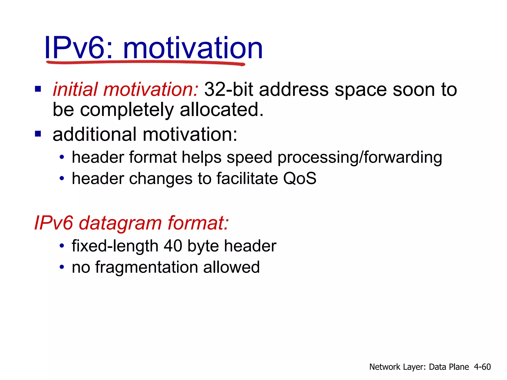 IPv6: motivation
 initial motivation: 32-bit address space soon to
be completely allocated.
 additional motivation:
• header format helps speed processing/forwarding
• header changes to facilitate QoS
IPv6 datagram format:
• fixed-length 40 byte header
• no fragmentation allowed
4-60
Network Layer: Data Plane
 