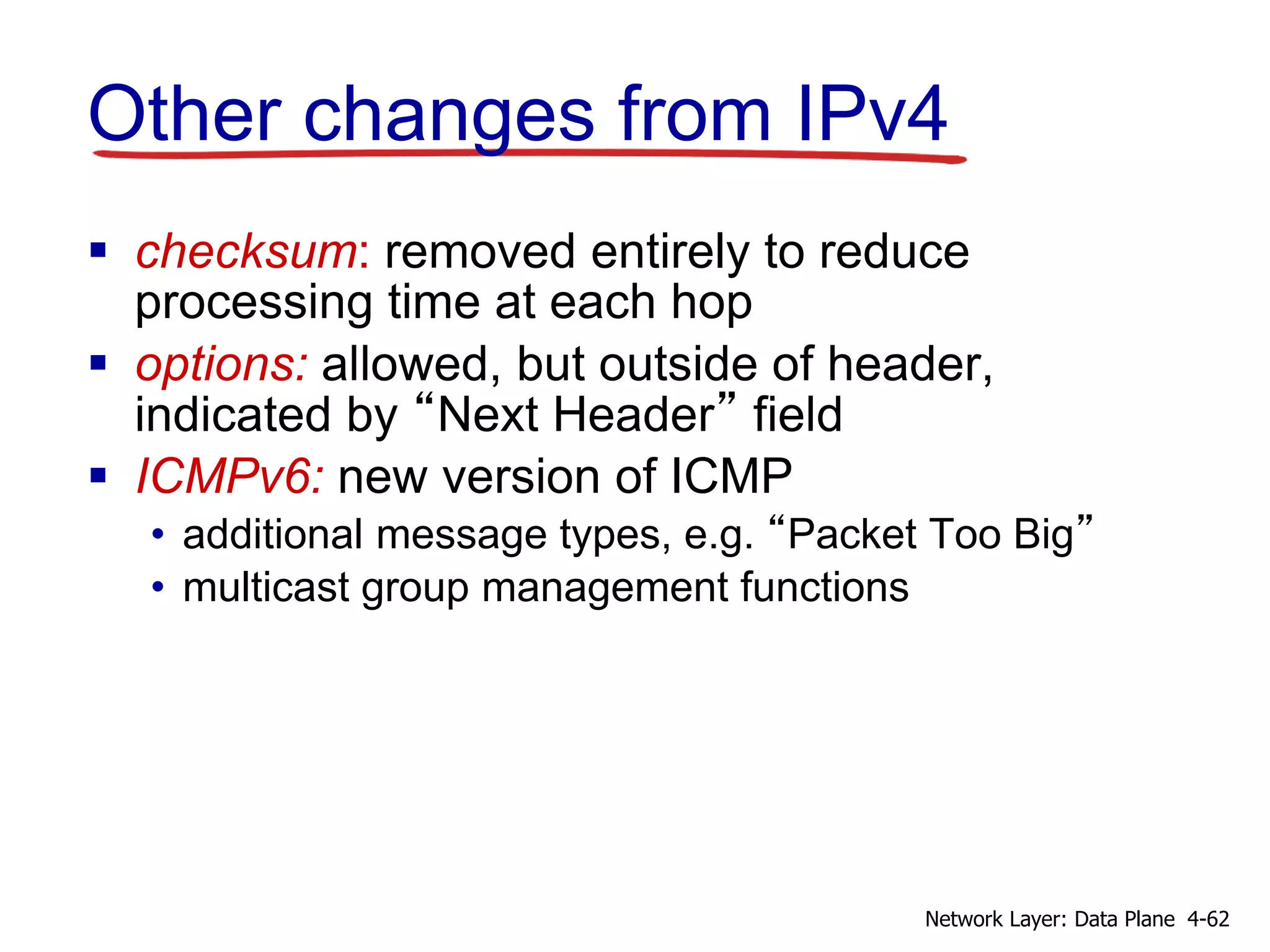 Other changes from IPv4
 checksum: removed entirely to reduce
processing time at each hop
 options: allowed, but outside of header,
indicated by “Next Header” field
 ICMPv6: new version of ICMP
• additional message types, e.g. “Packet Too Big”
• multicast group management functions
4-62
Network Layer: Data Plane
 