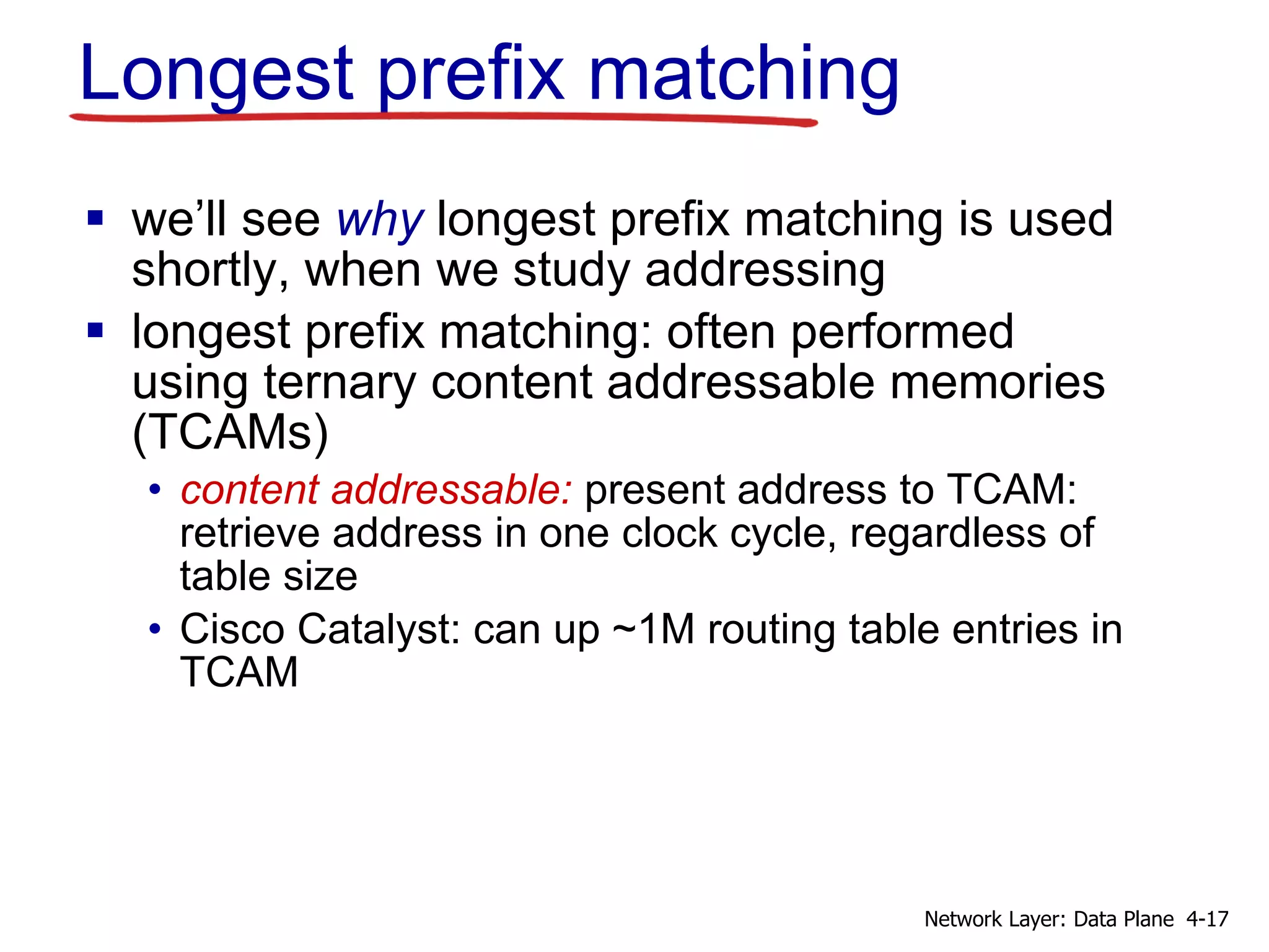 Longest prefix matching
 we’ll see why longest prefix matching is used
shortly, when we study addressing
 longest prefix matching: often performed
using ternary content addressable memories
(TCAMs)
• content addressable: present address to TCAM:
retrieve address in one clock cycle, regardless of
table size
• Cisco Catalyst: can up ~1M routing table entries in
TCAM
4-17Network Layer: Data Plane
 