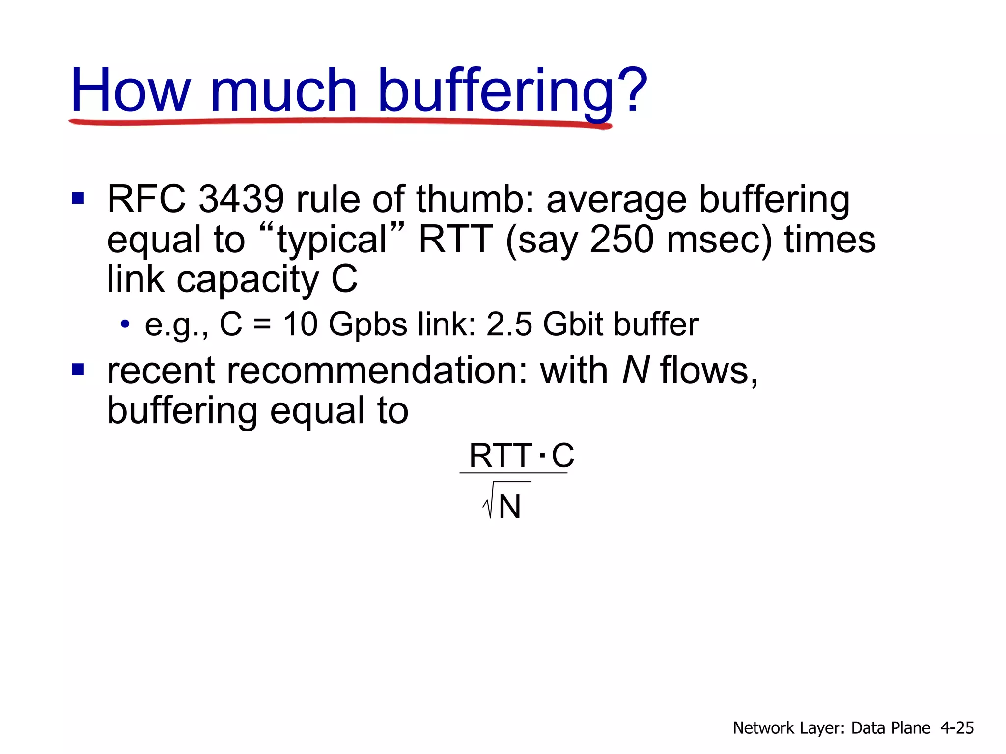 How much buffering?
 RFC 3439 rule of thumb: average buffering
equal to “typical” RTT (say 250 msec) times
link capacity C
• e.g., C = 10 Gpbs link: 2.5 Gbit buffer
 recent recommendation: with N flows,
buffering equal to
RTT C.
N
4-25Network Layer: Data Plane
 