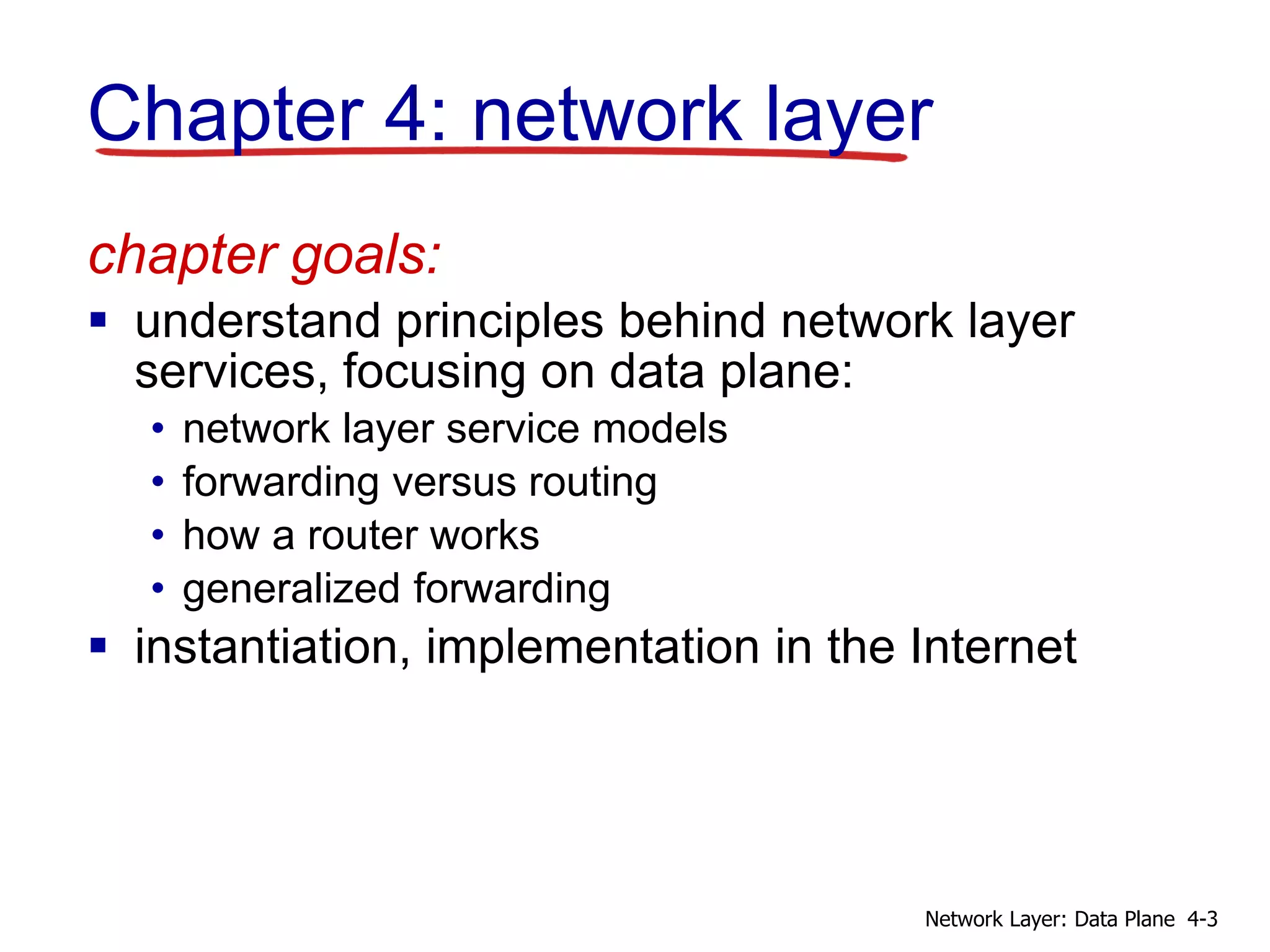 Chapter 4: network layer
chapter goals:
 understand principles behind network layer
services, focusing on data plane:
• network layer service models
• forwarding versus routing
• how a router works
• generalized forwarding
 instantiation, implementation in the Internet
4-3Network Layer: Data Plane
 