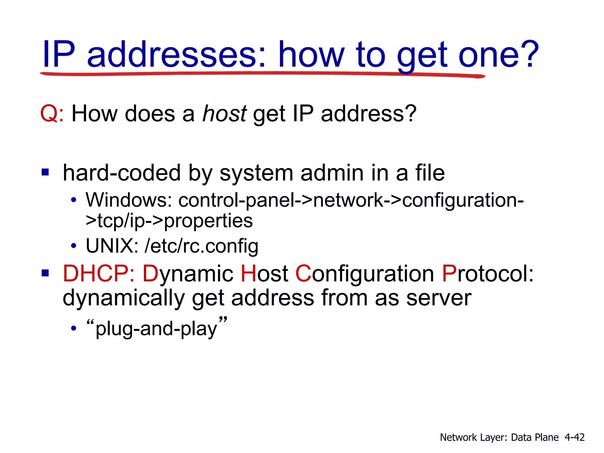 IP addresses: how to get one?
Q: How does a host get IP address?
 hard-coded by system admin in a file
• Windows: control-panel->network->configuration-
>tcp/ip->properties
• UNIX: /etc/rc.config
 DHCP: Dynamic Host Configuration Protocol:
dynamically get address from as server
• “plug-and-play”
4-42Network Layer: Data Plane
 