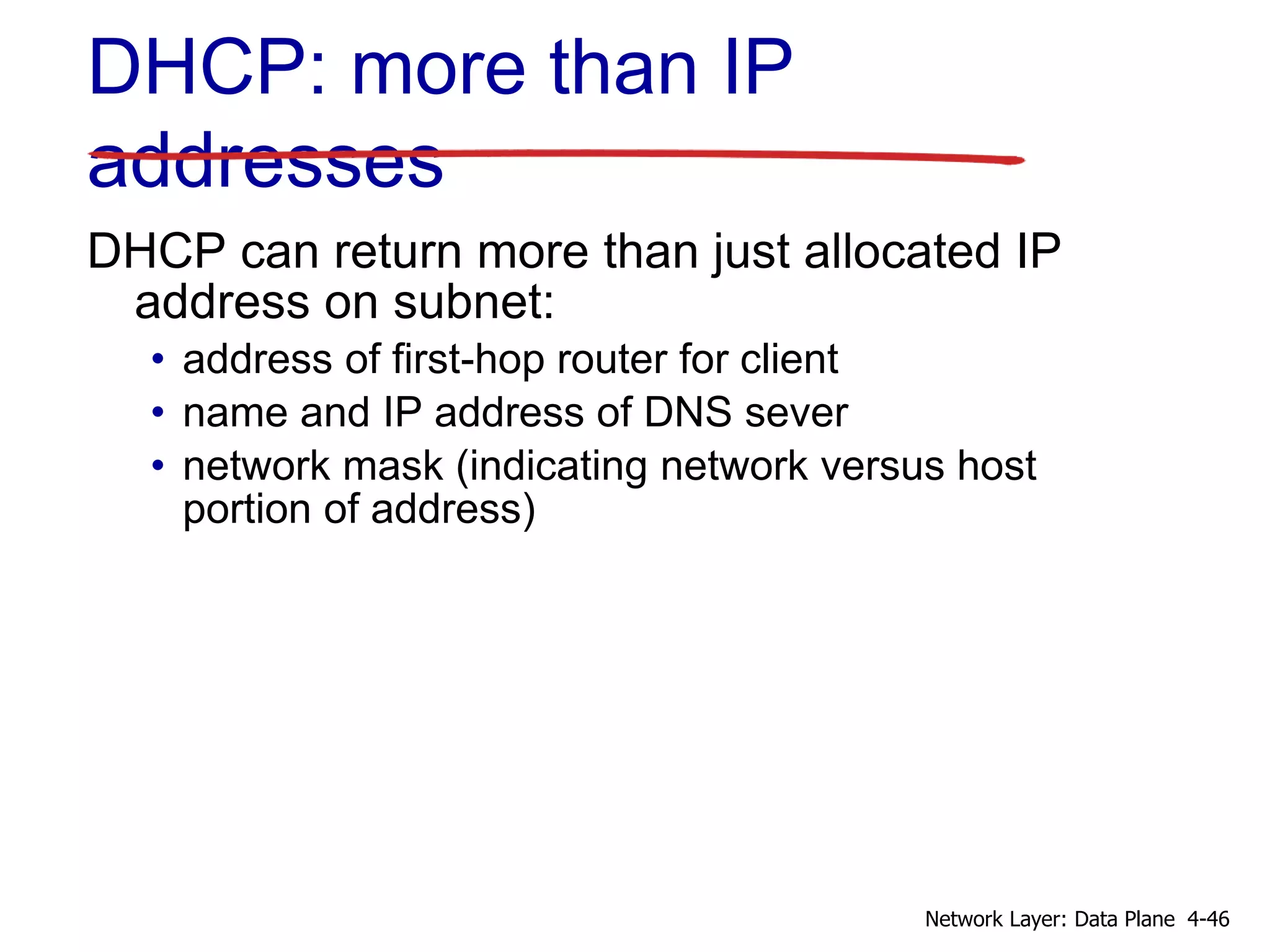 DHCP: more than IP
addresses
DHCP can return more than just allocated IP
address on subnet:
• address of first-hop router for client
• name and IP address of DNS sever
• network mask (indicating network versus host
portion of address)
4-46Network Layer: Data Plane
 