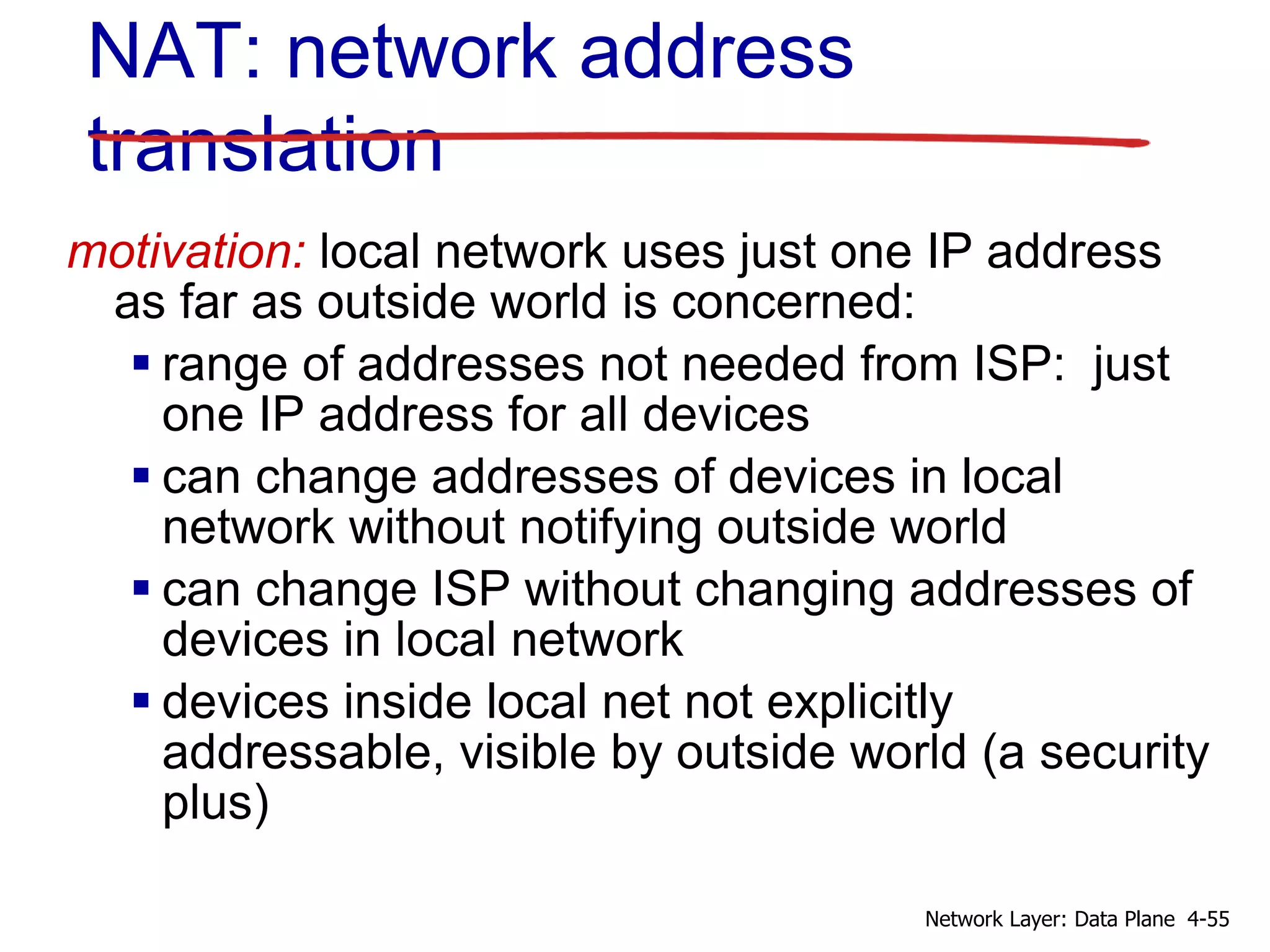 motivation: local network uses just one IP address
as far as outside world is concerned:
 range of addresses not needed from ISP: just
one IP address for all devices
 can change addresses of devices in local
network without notifying outside world
 can change ISP without changing addresses of
devices in local network
 devices inside local net not explicitly
addressable, visible by outside world (a security
plus)
NAT: network address
translation
4-55Network Layer: Data Plane
 